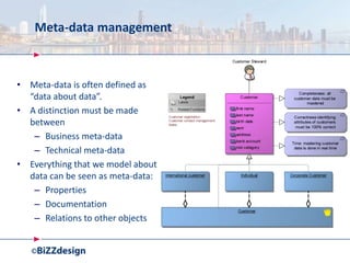 Meta-data management
• Meta-data is often defined as
“data about data”.
• A distinction must be made
between
– Business meta-data
– Technical meta-data
• Everything that we model about
data can be seen as meta-data:
– Properties
– Documentation
– Relations to other objects
 