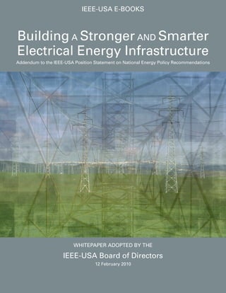 IEEE-USA E-bookS



building A Stronger And Smarter
Electrical Energy Infrastructure
Addendum to the IEEE-USA Position Statement on national Energy Policy Recommendations




                         WHITEPAPER AdoPTEd by THE

                    IEEE-USA board of directors
                                  12 February 2010
 