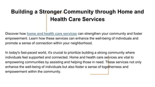 Building a Stronger Community through Home and
Health Care Services
Discover how home and health care services can strengthen your community and foster
empowerment. Learn how these services can enhance the well-being of individuals and
promote a sense of connection within your neighborhood.
In today's fast-paced world, it's crucial to prioritize building a strong community where
individuals feel supported and connected. Home and health care services are vital to
empowering communities by assisting and helping those in need. These services not only
enhance the well-being of individuals but also foster a sense of togetherness and
empowerment within the community.
 