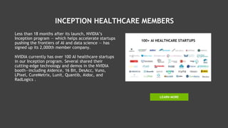 INCEPTION HEALTHCARE MEMBERS
Less than 18 months after its launch, NVIDIA’s
Inception program — which helps accelerate startups
pushing the frontiers of AI and data science — has
signed up its 2,000th member company.
NVIDIA currently has over 100 AI healthcare startups
in our Inception program. Several shared their
cutting-edge technology and demos in the NVIDIA
booth—including Aidence, 16 Bit, DesAcc, Vuno,
LPixel, CureMetrix, Lunit, Quantib, Aidoc, and
RadLogics .
LEARN MORE
 