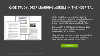 CASE STUDY: DEEP LEARNING MODELS IN THE HOSPITAL
As the field of deep learning in medicine
progresses from research to clinical deployment,
practical considerations quickly become a
primary concern for operational leadership.
See how MGH & BWH Center for Clinical Data
Science approaches building a hardware
infrastructure on-premises.
“Our goal is to help other teams jumpstart their
hardware efforts as they seek to implement
deep learning in a hospital environment.”
Source: http://www.nvidia.com/object/developing-deep-learning-models-in-the-hospital
VIEW PAPER
 
