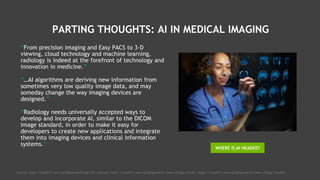PARTING THOUGHTS: AI IN MEDICAL IMAGING
“From precision imaging and Easy PACS to 3-D
viewing, cloud technology and machine learning,
radiology is indeed at the forefront of technology and
innovation in medicine.”
“…AI algorithms are deriving new information from
sometimes very low quality image data, and may
someday change the way imaging devices are
designed.”
“Radiology needs universally accepted ways to
develop and incorporate AI, similar to the DICOM
image standard, in order to make it easy for
developers to create new applications and integrate
them into imaging devices and clinical information
systems.”
WHERE IS AI HEADED?
Sources: https://rsna2017.rsna.org/dailybulletin/pdf/TEC_wed.pdf, https://rsna2017.rsna.org/dailybulletin/index.cfm?pg=17tue01, https://rsna2017.rsna.org/dailybulletin/index.cfm?pg=17wed02
 