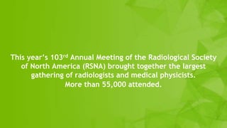 This year’s 103rd Annual Meeting of the Radiological Society
of North America (RSNA) brought together the largest
gathering of radiologists and medical physicists.
More than 55,000 attended.
 