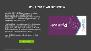 RSNA 2017: AN OVERVIEW
At RSNA 2017, NVIDIA announced new key
partnerships, showcased the latest
technologies revolutionizing medical imaging,
offered NVIDIA Deep Learning Institute (DLI)
workshops and much more.
“As healthcare professionals strive to increase
their efficiency to serve an ever-growing
population, the industry is turning to AI and
machine learning as essential tools to improve
productivity and patient outcomes.
And NVIDIA is playing a leading role in that
effort.”
Source: https://blogs.nvidia.com/blog/2017/11/26/ai-medical-imaging/
READ BLOG
 