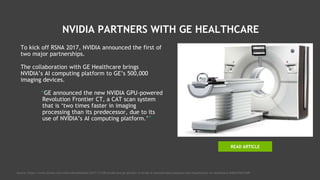 NVIDIA PARTNERS WITH GE HEALTHCARE
To kick off RSNA 2017, NVIDIA announced the first of
two major partnerships.
The collaboration with GE Healthcare brings
NVIDIA’s AI computing platform to GE’s 500,000
imaging devices.
“GE announced the new NVIDIA GPU-powered
Revolution Frontier CT, a CAT scan system
that is ‘two times faster in imaging
processing than its predecessor, due to its
use of NVIDIA’s AI computing platform.’”
Source: https://www.forbes.com/sites/davealtavilla/2017/11/28/nvidia-and-ge-partner-to-bring-ai-assisted-data-analytics-and-visualization-to-healthcare/#4b4155e31309
READ ARTICLE
 