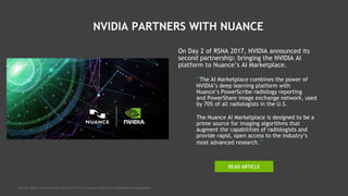 NVIDIA PARTNERS WITH NUANCE
On Day 2 of RSNA 2017, NVIDIA announced its
second partnership: bringing the NVIDIA AI
platform to Nuance’s AI Marketplace.
“The AI Marketplace combines the power of
NVIDIA’s deep learning platform with
Nuance’s PowerScribe radiology reporting
and PowerShare image exchange network, used
by 70% of all radiologists in the U.S.
The Nuance AI Marketplace is designed to be a
prime source for imaging algorithms that
augment the capabilities of radiologists and
provide rapid, open access to the industry’s
most advanced research.”
Source: http://hitconsultant.net/2017/11/27/nuance-artificial-intelligence-marketplace/
READ ARTICLE
 