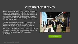 CUTTING-EDGE AI DEMOS
Our booth featured demos that covered volumetric
segmentation, cinematic rendering for visualization
and image reconstruction. One featured demo from
the A.A. Martinos Center for Biomedical Imaging
presents a data-driven unified image reconstruction
approach: AUTOMAP.
“Image reconstruction plays a critical role in the
implementation of all contemporary imaging
modalities across the physical and life sciences…
We implement AUTOMAP with a deep neural network
and exhibit its flexibility in learning reconstruction
transforms for a variety of MRI acquisition
strategies.”
Source: https://arxiv.org/pdf/1704.08841.pdf
VIEW PAPER
 