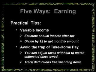 Five Ways:  Earning Practical  Tips: Variable Income Estimate annual income after-tax Divide by 12 to get monthly amount Avoid the trap of Take-Home Pay You can adjust taxes withheld to match estimated taxes owed. Track deductions like spending items 