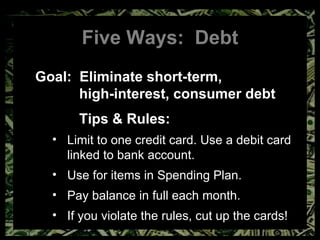 Five Ways:  Debt Goal:  Eliminate short-term,  high-interest, consumer debt Tips & Rules: Limit to one credit card. Use a debit card linked to bank account. Use for items in Spending Plan. Pay balance in full each month. If you violate the rules, cut up the cards! 