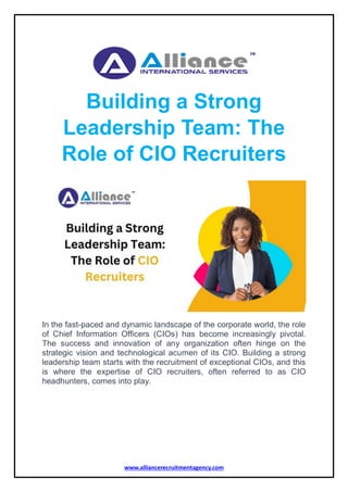 www.alliancerecruitmentagency.com
Building a Strong
Leadership Team: The
Role of CIO Recruiters
In the fast-paced and dynamic landscape of the corporate world, the role
of Chief Information Officers (CIOs) has become increasingly pivotal.
The success and innovation of any organization often hinge on the
strategic vision and technological acumen of its CIO. Building a strong
leadership team starts with the recruitment of exceptional CIOs, and this
is where the expertise of CIO recruiters, often referred to as CIO
headhunters, comes into play.
 