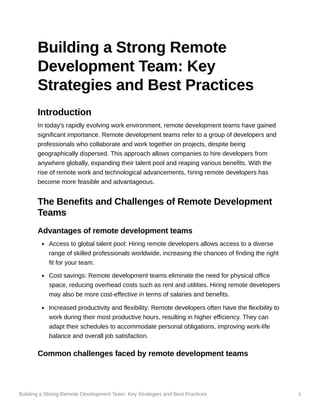 Building a Strong Remote Development Team: Key Strategies and Best Practices 1
Building a Strong Remote
Development Team: Key
Strategies and Best Practices
Introduction
In today's rapidly evolving work environment, remote development teams have gained
significant importance. Remote development teams refer to a group of developers and
professionals who collaborate and work together on projects, despite being
geographically dispersed. This approach allows companies to hire developers from
anywhere globally, expanding their talent pool and reaping various benefits. With the
rise of remote work and technological advancements, hiring remote developers has
become more feasible and advantageous.
The Benefits and Challenges of Remote Development
Teams
Advantages of remote development teams
Access to global talent pool: Hiring remote developers allows access to a diverse
range of skilled professionals worldwide, increasing the chances of finding the right
fit for your team.
Cost savings: Remote development teams eliminate the need for physical office
space, reducing overhead costs such as rent and utilities. Hiring remote developers
may also be more cost-effective in terms of salaries and benefits.
Increased productivity and flexibility: Remote developers often have the flexibility to
work during their most productive hours, resulting in higher efficiency. They can
adapt their schedules to accommodate personal obligations, improving work-life
balance and overall job satisfaction.
Common challenges faced by remote development teams
 