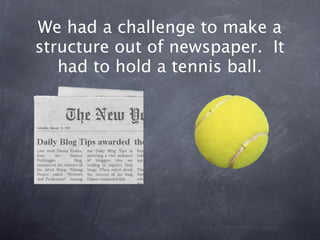 We had a challenge to make a
structure out of newspaper. It
   had to hold a tennis ball.
 