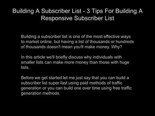 Building a subscriber list is one of the most effective ways to market online, but having a list of thousands or hundreds of thousands doesn&apos;t mean you&apos;ll make money. Why?In this article we&apos;ll briefly discuss why individuals with smaller lists can make more money than those with huge lists.Before we get started let me just say that you can build a subscriber list super fast using paid methods of traffic generation or you can build one over time using free traffic generation methods. Building A Subscriber List - 3 Tips For Building A Responsive Subscriber List 
