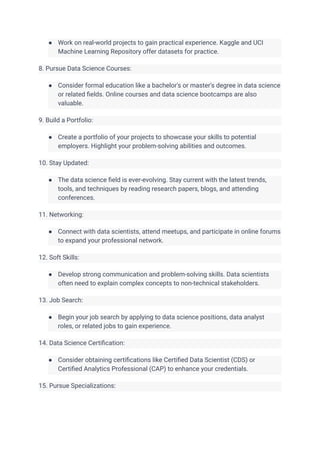 ● Work on real-world projects to gain practical experience. Kaggle and UCI
Machine Learning Repository offer datasets for practice.
8. Pursue Data Science Courses:
● Consider formal education like a bachelor's or master's degree in data science
or related fields. Online courses and data science bootcamps are also
valuable.
9. Build a Portfolio:
● Create a portfolio of your projects to showcase your skills to potential
employers. Highlight your problem-solving abilities and outcomes.
10. Stay Updated:
● The data science field is ever-evolving. Stay current with the latest trends,
tools, and techniques by reading research papers, blogs, and attending
conferences.
11. Networking:
● Connect with data scientists, attend meetups, and participate in online forums
to expand your professional network.
12. Soft Skills:
● Develop strong communication and problem-solving skills. Data scientists
often need to explain complex concepts to non-technical stakeholders.
13. Job Search:
● Begin your job search by applying to data science positions, data analyst
roles, or related jobs to gain experience.
14. Data Science Certification:
● Consider obtaining certifications like Certified Data Scientist (CDS) or
Certified Analytics Professional (CAP) to enhance your credentials.
15. Pursue Specializations:
 