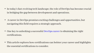 • In today's fast-evolving tech landscape, the role of DevOps has become crucial
in bridging the gap between development and operations.
• A career in DevOps promises exciting challenges and opportunities, but
navigating this field requires a strategic approach.
• One key to unlocking a successful DevOps career is obtaining the right
certifications.
• This article explores how certifications can bolster your career and highlights
the essential certifications to consider.
 