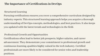 The Importance of Certifications in DevOps
Structured Learning
Pursuing certifications ensures you cover a comprehensive curriculum designed by
industry experts. This structured learning approach helps you acquire a thorough
understanding of DevOps concepts, methodologies, and best practices. It also keeps
you updated with the latest trends and technologies in the field.
Professional Growth and Opportunities
Certifications often lead to better job prospects, higher salaries, and career
advancement. They demonstrate your commitment to professional growth and
continuous learning, qualities highly valued in the tech industry. Certified
professionals are more likely to be considered for senior roles and leadership
positions.
 