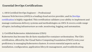 Essential DevOps Certifications
1. AWS Certified DevOps Engineer – Professional
Amazon Web Services (AWS) is a leading cloud service provider, and its DevOps
certification is highly regarded. This certification validates your ability to implement and
manage continuous delivery systems and methodologies on AWS. It covers a wide range
of topics, including infrastructure as code, monitoring, logging, and automation.
2. Certified Kubernetes Administrator (CKA)
Kubernetes has become the de facto standard for container orchestration. The CKA
certification, offered by the Cloud Native Computing Foundation (CNCF), tests your
proficiency in managing Kubernetes clusters. It covers essential aspects such as
installation, configuration, application lifecycle management, and troubleshooting.
 