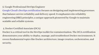 3. Google Professional DevOps Engineer
Google Cloud's DevOps certification focuses on designing and implementing processes
that balance service reliability and delivery speed. It emphasizes site reliability
engineering (SRE) principles, a unique approach pioneered by Google to maintain
scalable and reliable systems.
4. Docker Certified Associate (DCA)
Docker is a critical tool in the DevOps toolkit for containerization. The DCA certification
demonstrates your ability to deploy, manage, and troubleshoot Docker environments. It
covers fundamental topics like Docker architecture, image creation, orchestration, and
security.
 