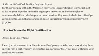 5. Microsoft Certified: DevOps Engineer Expert
For those working within the Microsoft ecosystem, this certification is invaluable. It
validates your expertise in combining people, processes, and technologies to
continuously deliver valuable products and services. Key areas include Azure DevOps,
version control, compliance, and continuous integration/continuous deployment
(CI/CD).
How to Choose the Right Certification
Assess Your Career Goals
Identify what you want to achieve in your DevOps career. Whether you're aiming for a
specific role, a higher salary, or expertise in a particular tool, your goals will guide your
certification choices.
 