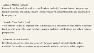 Evaluate Market Demand
Research the demand for various certifications in the job market. Look at job postings,
industry reports, and salary surveys to understand which certifications are most valued
by employers.
Consider Your Background
Your current skills and experience will influence your certification path. If you're already
familiar with a specific cloud provider, pursuing related certifications might be a natural
progression.
Balance Cost and Benefits
Certifications can be expensive, so weigh the costs against the potential benefits.
Consider factors like exam fees, study materials, and the time required to prepare.
 