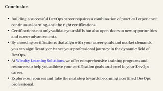 Conclusion
• Building a successful DevOps career requires a combination of practical experience,
continuous learning, and the right certifications.
• Certifications not only validate your skills but also open doors to new opportunities
and career advancements.
• By choosing certifications that align with your career goals and market demands,
you can significantly enhance your professional journey in the dynamic field of
DevOps.
• At Wiculty Learning Solutions, we offer comprehensive training programs and
resources to help you achieve your certification goals and excel in your DevOps
career.
• Explore our courses and take the next step towards becoming a certified DevOps
professional.
 