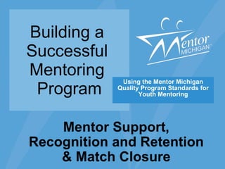 Building a  Successful  Mentoring  Program Using the Mentor Michigan Quality Program Standards for Youth Mentoring Mentor Support, Recognition and Retention & Match Closure 