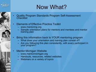 Now What? Quality Program Standards Program Self-Assessment Checklist Elements of Effective Practice Toolkit www.mentoring.org Sample orientation plans for mentors and mentees and mentor training plan Bring this information back to YOUR mentoring program What does your orientation and training plan consist of? Are you following this plan consistently, with every participant in your program? Mentor Michigan Website www.mentormichigan.org Handouts, resources, related websites Webinars on a variety of topics 