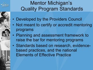 Mentor Michigan’s  Quality Program Standards Developed by the Providers Council Not meant to certify or accredit mentoring programs Planning and assessment framework to raise the bar for mentoring programs Standards based on research, evidence-based practices, and the national Elements of Effective Practice 