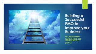 Building a
Successful
PMO to
Improve your
Business
BY CAROLYN REID
CAROLYN REID, CSR
CONSULTING LLC
3/27/18
 