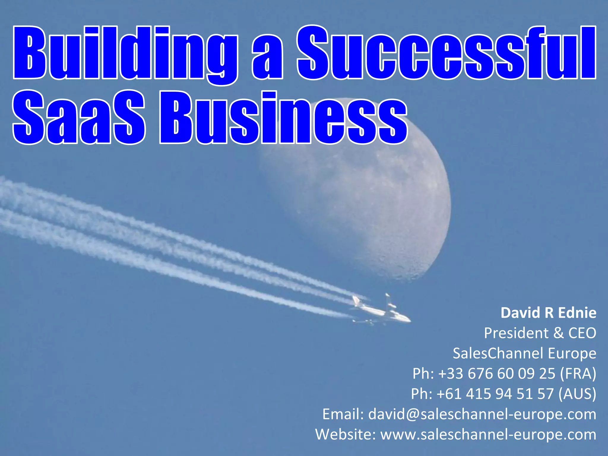 SalesChannel Europe ©2010 All rights reserved
David R Ednie
President & CEO
SalesChannel Europe
Ph: +33 676 60 09 25 (FRA)
Ph: +61 415 94 51 57 (AUS)
Email: david@saleschannel-europe.com
Website: www.saleschannel-europe.com
 