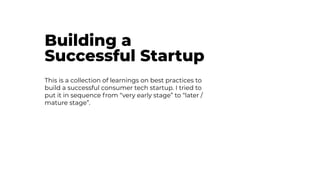 Building a
Successful Startup
This is a collection of learnings on best practices to
build a successful consumer tech startup. I tried to
put it in sequence from “very early stage” to “later /
mature stage”.
 