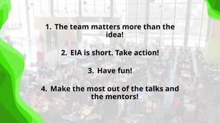 1. The team matters more than the
idea!
2. EIA is short. Take action!
3. Have fun!
4. Make the most out of the talks and
the mentors!
 