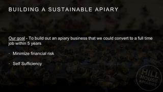 BUILDING A SUSTAINABLE APIARY
Our goal - To build out an apiary business that we could convert to a full time
job within 5 years
• Minimize financial risk
• Self Sufficiency
 