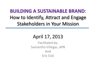 BUILDING A SUSTAINABLE BRAND:
How to Identify, Attract and Engage
Stakeholders in Your Mission
April 17, 2013
Facilitated by:
Samantha Villegas, APR
And
Eric Eckl

 