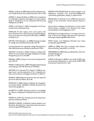 60
ISSN: 0718-2724. (http://www.jotmi.org)
Journal of Technology Management & Innovation © Universidad Alberto Hurtado, Facultad de Economía y Negocios.
J.Technol. Manag. Innov. 2012,Volume 8, Issue 2
PORTER’S FIVE FORCES Model for Industry Analysis. (n.d.)
100ventures. Retrieved from: http://www.1000ventures.
com/business_guide/mgmt_stategic_ca_byporter.html
PRAHALAD, C. K. & Hamel, G. et al. (1990).The Core Com-
petence of the Corporation. Harvard Business Review. 3,
71-79.
Unsure, generic webpage, assuming there’s no clear author?
Porter’s generic strategies. (n.d.). Retrieved from http://
www.quickmba.com/strategy/generic.shtml
RECKLIES, D. (n.d.). Beyond Porter—A Critique of the Cri-
tique of Porter. The Manager. Retrieved from: http://www.
themanager.org/Strategy/BeyondPorter.htm
SWOT Analysis (n.d.) Wikipedia. Retrieved from: http://
en.wikipedia.org/wiki/SWOT
USEEM, M. (2006). How well run boards make decisions.
Harvard Business Review, 84(11), 130-138.
WERNERFELT,B.(1984)A Resource BasedView of the Firm.
Strategic Management
Journal. 5, 171-180.
WONG,S.F.&Yung,K.L.(2005).A new model for ERP assist-
ed partnership development in outsourcing. ICSSSM 2005
International Conference:Vol 1: 602.
GREEN,L.& Burke G.(2007).Beyond self-actualization.Jour-
nal of Health & Human ServicesAdministration,30,116-128.
HAFEEZ, K., Zhang,Y. & Malak, N. (2002). Core competence
for sustainable competitive advantage:A structural method-
ology for identification of core competences. IEE Trans Eng
Management, 49, 28-35.
HAMEL, G. & Prahald, C. (1994). Competing for the Future.
Location: Harvard Business Press.
KANELLOS, M. Intel replaces some stock options with
grants. Retrieved from http://news.cnet.com/Intel-replaces-
some-stock-options-with-grants/2100-1006_3-5998834.
html?tag=nw.13
KOTTER, J. P. & Schlesinger, L.A. (2008). Choosing strategies
for change. Harvard Business Review, 86, 130-139.
Learning objectives for organization design. Retrieved from
http://jobfunctions.bnet.com/abstract.aspx?docid=79291
MAHONY,T. & Pandin, J. (1992).The Resource Based View
Within the Conversation of Strategic Management.Strategic
Management Journal. 13, 363-380.
MENKES, J. (2005). Hiring for smarts. Harvard Business Re-
view, 100-110.
MORSE,L.& Babcock,D.L.(2007).Managing engineering and
technology. (pp. 140-150). NJ: Prentice Hall Books.
OFFSTEIN, E. H., Gnyawali, D. R., Cobb,A.T.. (2005).A stra-
tegic human resource perspective of firm competitive be-
havior. Human Resource Management Review, 15, 305-319.
PANDEY, I. (2005). Balanced scorecard: myth and reality.The
Journal for Decision Makers, 30, 51-66.
PITKETHLY, R. (2006). Oxford Handbook for Strategy-En-
vironmental Analysis. JOURNAL 254-256. Retrieved from:
http://scholar.google.com
PLUNKETT, M. (2007). Enhancing executive accountability
for behaviors. Organization Development Journal, 25, P81-
P84.
PORTER, M. (1979). How Competetive Forces Shape Strat-
egy. Harvard Business Review.
PORTERS 5 FORCES—A Model for Industry Analysis. (n.d.).
Quickmba. Retrieved from: http://www.coach-and-courses.
com/userimages/SWOTAnalysis.doc
 