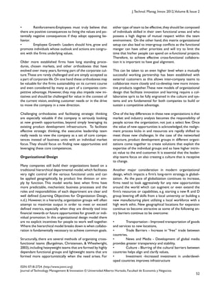 52
ISSN: 0718-2724. (http://www.jotmi.org)
Journal of Technology Management & Innovation © Universidad Alberto Hurtado, Facultad de Economía y Negocios.
J.Technol. Manag. Innov. 2012,Volume 8, Issue 2
either type of team to be effective,they should be composed
of individuals skilled in their own functional areas and who
possess a high degree of mutual respect within the team
environment. On the other hand, this matrix organizational
setup can also lead to inter-group conflicts as the functional
manger can have other priorities and will try to limit the
time that his/her people can spend on x-functional projects.
Therefore, to achieve effective cross-functional collabora-
tion it is important to have goal alignment.
This can be taken to an even higher level when a mutually
successful working partnership has been established with
external customers as this allows inter-company teams to
collaborate more closely and co-develop new more innova-
tive products together.These new models of organizational
design that facilitate innovation and learning require a col-
laborative sprit to be fully engrained in the culture and sys-
tems and are fundamental for both companies to build or
sustain a competitive advantage.
One of the key differences in these new organizations is that
market and industry analysis becomes the responsibility of
people across the organization, not just a select few. Once
the value of new opportunities is acknowledged, the realign-
ment process kicks in and resources are rapidly shifted to
meet those new challenges. In the case of the networked
structure, product development groups in different organi-
zations come together to create solutions that exploit the
expertise of the individual groups and so have higher intrin-
sic value to the end customer. It is essential that the leader-
ship teams focus on also creating a culture that is receptive
to change.
Another major consideration in modern organizational
design, which impacts a firm’s long-term strategy, is globali-
zation. As the pace of globalization continues to increase,
firms need to look aggressively for any new opportunities
around the world which can augment or even extend the
firm’s resources or capabilities, e.g. starting a new R and D
group levering off skills from a local university or building a
new manufacturing plant utilizing a local workforce with a
high work ethic. New geographical locations for expansion
continue to become attractive as some of the following en-
try barriers continue to be overcome:
• Transportation - Improved transportation of goods
and services to new locations,
• Trade Barriers - Increase in “free” trade between
countries,
• News and Media - Development of global media
provides greater transparency and stability,
• Culture - Blurring of the cultural barriers between
countries helps align and clarify values,
• Investment -Increased investment in underdevel-
oped countries improves infrastructure
• Reinforcement-Employees must truly believe that
there are positive consequences to living the values and po-
tentially negative consequences if they adopt opposing be-
havior.
• Employee Growth- Leaders should hire, grow and
promote individuals whose outlook and actions are congru-
ent with the firms underlying values.
Older more established firms have long standing proce-
dures, chosen markets, and other orthodoxies that have
evolved over many years, forming part of the corporate cul-
ture.These are rarely challenged and are simply accepted as
a part of corporate life.On one hand these orthodoxies may
be valuable for the firms sustainability on its current course
and even considered by many as part of a companies com-
petitive advantage. However, they may also impede new ini-
tiatives and should be challenged for value in the context of
the current vision, evolving customer needs or in the drive
to move the company in a new direction.
Challenging orthodoxies and facilitating strategic thinking
are especially valuable if the company is seriously looking
at new growth opportunities, beyond simply leveraging its
existing product development infrastructure. To facilitate
effective strategic thinking, the executive leadership team
really needs to view the company as a set of core compe-
tences instead of business units with an individual market
focus.They should focus on finding new opportunities and
leveraging these core competences.
Organizational Design
Many companies still build their organizations based on a
traditional hierarchical departmental model,which facilitates
very tight control of the various functional units and can
be applied geographically, by product line division or sim-
ply by function. This model works best when firms have
more predictable, mechanistic business processes and the
roles and responsibilities of each department are clear and
well defined (Learning Objectives for Organization Design,
n.d.). However, in a hierarchy, organization groups will often
attempt to maximize output in order to meet or exceed
defined metrics, especially when they are directly tied into
financial rewards or future opportunities for growth or indi-
vidual promotion. In this organizational design model there
are no explicit incentives for people to work well together.
Where the hierarchical model breaks down is when collabo-
ration is fundamentally necessary to achieve common goals.
Structurally, there are several methods of organizing cross-
functional teams (Burgelman, Christensen, & Wheelwright,
2003),including heavyweight teams that are formed by highly
dependant functional groups and lightweight teams that are
formed more opportunistically when the need arises. For
 