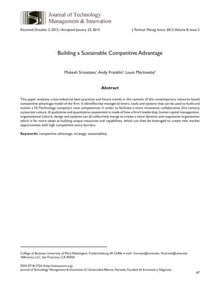 47
ISSN: 0718-2724. (http://www.jotmi.org)
Journal of Technology Management & Innovation © Universidad Alberto Hurtado, Facultad de Economía y Negocios.
J.Technol. Manag. Innov. 2013,Volume 8, Issue 2
College of Business. University of Mary Washington. Fredericksburg,VA 22406. e-mail: 1
msrivast@umw.edu, 3
lmartine@umw.edu
2
Alltronics, LLC. San Francisco, CA 95050.
Building a Sustainable Competitive Advantage
Mukesh Srivastava1
,Andy Franklin2
, Louis Martinette3
Abstract
This paper analyzes cross-industrial best practices and future trends in the context of the contemporary resource based
competitive advantage model of the firm. It identifies key managerial levers, tools and systems that can be used to build and
sustain a Hi-Technology company’s core competences in order to facilitate a more innovative, collaborative 21st century
corporate culture. A qualitative and quantitative assessment is made of how a firm’s leadership, human capital management,
organizational culture, design and systems can all collectively merge to create a more dynamic and responsive organization
which is far more adept at building unique resources and capabilities, which can then be leveraged to create new market
opportunities with high competitive entry barriers.
Keywords: competitive advantage; strategy; sustainability.
Received October 2, 2012 / Accepted January 23, 2013
 