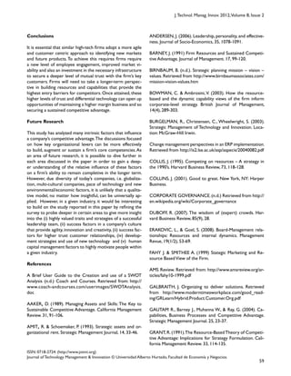59
ISSN: 0718-2724. (http://www.jotmi.org)
Journal of Technology Management & Innovation © Universidad Alberto Hurtado, Facultad de Economía y Negocios.
J.Technol. Manag. Innov. 2012,Volume 8, Issue 2
ANDERSEN, J. (2006). Leadership, personality, and effective-
ness. Journal of Socio-Economics, 35, 1078-1091.
BARNEY, J. (1991) Firm Resources and Sustained Competi-
tive Advantage. Journal of Management. 17, 99-120.
BIRNBAUM, B. (n.d.). Strategic planning mission – vision –
values. Retrieved from http://www.birnbaumassociates.com/
mission-vision-values.htm
BOWMAN, C. & Ambrosini, V. (2003). How the resource-
based and the dynamic capability views of the firm inform
corporate-level strategy. British Journal of Management,
14(4), 289-303.
BURGELMAN, R., Christensen, C., Wheelwright, S. (2003).
Strategic Management of Technology and Innovation. Loca-
tion: McGraw-Hill Irwin.
Change management perspectives in an ERP implementation.
Retrieved from http://is2.lse.ac.uk/asp/aspecis/20040082.pdf
COLLIS, J. (1995). Competing on resources – A strategy in
the 1990’s. Harvard Business Review, 73, 118-128.
COLLINS, J. (2001). Good to great. New York, NY: Harper
Business.
CORPORATE GOVERNANCE.(n.d.) Retrieved from http://
en.wikipedia.org/wiki/Corporate_governance
DUBOFF, R. (2007). The wisdom of (expert) crowds. Har-
vard Business Review, 85(9), 28.
ERAKOVIC, L., & Goel, S. (2008). Board-Management rela-
tionships: Resources and internal dynamics. Management
Revue, 19(1/2), 53-69.
FAHY J. & SMITHEE A. (1999) Stategic Marketing and Re-
source BasedView of the Firm.
AMS Review. Retrieved from: http://www.amsreview.org/ar-
ticles/fahy10-1999.pdf
GALBRAITH, J. Organizing to deliver solutions. Retrieved
from http://www.moderntimesworkplace.com/good_read-
ing/GRLearn/Hybrid.Product.Customer.Org.pdf
GAUTAM R., Barney J., Muhanna W., & Ray, G. (2004). Ca-
pabilities, Business Processes and Competitive Advantage.
Strategic Management Journal. 25, 23-37.
GRANT,R.(1991).The Resource-BasedTheory of Competi-
tive Advantage: Implications for Strategy Formulation. Cali-
fornia Management Review. 33, 114-135.
Conclusions
It is essential that similar high-tech firms adopt a more agile
and customer centric approach to identifying new markets
and future products.To achieve this requires firms require
a new level of employee engagement, improved market vi-
ability and also an investment in the necessary infrastructure
to secure a deeper level of mutual trust with the firm’s key
customers. Firms will need to take a longer-term perspec-
tive in building resources and capabilities that provide the
highest entry barriers for competitors. Once attained, these
higher levels of trust and differential technology can open up
opportunities of maintaining a higher margin business and so
securing a sustained competitive advantage.
Future Research
This study has analyzed many intrinsic factors that influence
a company’s competitive advantage.The discussions focused
on how key organizational levers can be more effectively
to build, augment or sustain a firm’s core competencies.As
an area of future research, it is possible to dive further in
each area discussed in the paper in order to gain a deep-
er understanding of the relative influence of these factors
on a firm’s ability to remain completive in the longer term.
However, due diversity of today’s companies, i.e. globaliza-
tion, multi-cultural companies, pace of technology and new
environmental/economic factors, it is unlikely that a qualita-
tive model, no matter how insightful, can be universally ap-
plied. However, in a given industry, it would be interesting
to build on the study reported in this paper by refining the
survey to probe deeper in certain areas to give more insight
into the (i) highly valued traits and strategies of a successful
leadership team, (ii) success factors in a company’s culture
that provide agility, innovation and creativity, (ii) success fac-
tors for higher trust customer relationships, (iv) develop-
ment strategies and use of new technology and (v) human
capital management factors to highly motivate people within
a given industry.
References
A Brief User Guide to the Creation and use of a SWOT
Analysis (n.d.) Coach and Courses. Retrieved from: http://
www.coach-andcourses.com/userimages/SWOTAnalysis.
doc
AAKER, D. (1989). Managing Assets and Skills: The Key to
Sustainable Competitive Advantage. California Management
Review. 31, 91-106.
AMIT, R. & Schoemaker, P. (1993). Strategic assets and or-
ganizational rent. Strategic Management Journal, 14, 33-46.
 