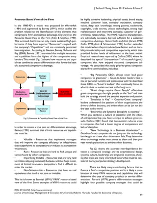  
Fig (1) Resource & Capability BasedView of the Firm
49
ISSN: 0718-2724. (http://www.jotmi.org)
Journal of Technology Management & Innovation © Universidad Alberto Hurtado, Facultad de Economía y Negocios.
J.Technol. Manag. Innov. 2012,Volume 8, Issue 2
be highly cohesive leadership, physical assets, brand equity,
installed customer base, company reputation, company
values, deep tacit knowledge, strong patents, trademarks,
copyrights, trade secrets, unique technologies, strong legal
representation and inter/intra company, customer or gov-
ernmental relationships. The VRIN resource characteristics
are individually necessary, but not sufficient for a sustained
competitive advantage. Grant, Collis and Amit (Grant, 1991;
Collis, 1995; Amit & Schoemaker, 1993) further extended
this model where they introduced new factors such as dura-
bility, transferability and competitive superiority, which then
provided further levels of refinement to the basic model.
Empirical research was reported by Collins (2001) where he
described the special “characteristics” of successful (great)
companies that have enjoyed sustained competitive ad-
vantage. He concluded that truly good-to-great companies
shared five commonalities, including:
• “Big Personality CEOs almost never lead good
companies to greatness” – Good-to-Great leaders have a
mix of personal humility and professional will. He described
these CEOs as “Level 5 leaders” that continually focus on
what it takes to sustain success in the long term.
• “Great things require Great People” –Good-to-
great companies got the right people on the “bus” and then
built the strategy around the people’s expertise and passion.
• “Simplicity is Key” – Good-to-Great company’s
leaders understand the passions of their organizations, the
drivers of their business, and where they can be (or not be)
the best in the world.
• “Enterprise and Systemic Discipline is essential” –
When you combine a culture of discipline with the ethics
of entrepreneurship you have a recipe to achieve great re-
sults. Collins (2001) found that bureaucratic cultures arose
in companies that had a lesser degree of competence and
lack of discipline.
• “New Technology is a Business Accelerator” –
Good-to-Great companies do not jump on the technology
bandwagon or chase after short-term fads.They determine
what technology makes most sense to them and then pio-
neer novel applications to enhance their business.
Fig. (2) shows the asserted interdependence be-
tween a company’s strategy and its organizational design,
systems, culture, leadership and employee incentives, show-
ing that there are many interlinked factors that must be con-
sidered during corporate strategy development.
There are likely many contributing factors that in-
fluence a firm’s competitive position and it is likely a com-
bination of many VRIN resources and capabilities that will
determine the type of company product or service differ-
entiation. Porter’s (1979) generic differentiation strategies
highlight four possible company strategies that could be
Resource BasedView of the Firm
In the 1980-90’s a model was proposed by Wernerfelt
(1984) and augmented by Barney (1991), which tackled the
problem related to the identification of the elements that
comprised a firm’s competitive advantage. It is known as the
Resource Based View of the Firm (Fahy & Smithee, 1999).
This surmised that firms can only create sustained high per-
formance if they have superior “Resources” coupled with
the company’s “Capabilities” and are constantly protected
from migration. According to Gautam,Barney,Muhanna and
Ray (2004), Barney (1991) surmised that multiple resources
and capabilities form the highest of the competitive entry
barriers.This model (Fig. 1) shows how resources and capa-
bilities combine to create differentiation that forms the basis
of a sustained competitive advantage.
In order to create a true cost or differentiation advantage,
Barney (1991) surmised that a firm’s resources and capabili-
ties must be:
• Valuable - Resources that implement strategies
that will improve the company efficiency or effectiveness
that outperforms its competitors or reduces its competitive
weaknesses.
• Rare - Resources that are hard to find, unique and
cannot found by other companies.
• Imperfectly Imitable - Resources that are very hard
to imitate,allowing sustainably because,without huge invest-
ment of limited resources, competitors find it difficult to
enter the market.
• Non-Substitutable – Resources that have no real
equivalence that itself is not rare or imitable.
This list is known as Barney’s (1991)“VRIN” resource based
view of the firm. Some examples of VRIN resources could
 