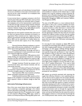 55
ISSN: 0718-2724. (http://www.jotmi.org)
Journal of Technology Management & Innovation © Universidad Alberto Hurtado, Facultad de Economía y Negocios.
J.Technol. Manag. Innov. 2012,Volume 8, Issue 2
integrates business logistics so that it is more streamlined
and accessible as it maintains all the relevant data in a single
database and is used for analyzing a variety of business ap-
plications such as Manufacturing, Supply Chain Management,
Forecasting, Financials, Projects, Human Resources, Supplier
Relationship Management (SRM) and Customer Relation-
ship Management (CRM).
The value of the ERP system vs. a more traditional distrib-
uted system is that it has a common database and modu-
lar software design. The common database allows various
corporate functions to utilize information in real-time.This
information is reliable, accessible and easily shared. The
modular software design allows various departments to se-
lect the appropriate modules that they need, mix and match
modules from different vendors and also add new modules
to improve business performance.A fully integrated ERP sys-
tem is a powerful tool in managing the business and com-
panies that have evolved their information technology (IT)
infrastructure.
It is not easy for most companies to deploy ERP system
successfully.The technology itself is difficult to configure and
test while changing people’s behavior and attitudes toward
technology is an even greater challenge (Change Manage-
ment Perspectives in an ERP Implementation, n.d.). ERP sys-
tems typically change jobs specifications in major ways.This
type of system is never an easy sell to either the employees
or managers as an ERP enables more accountability as it
uncovers errors more easily, highlights poor management
practices, and shows which employees or managers are the
low performers.All employees and managers therefore re-
quire higher levels of diligence, accuracy and skills to oper-
ate in this IT enabled infrastructure. Firms need to build
a company wide enterprise system to retain a competitive
advantage. Having a more accurate forecasting system al-
lows companies to adopt Just-in-Time [44] methodologies,
which eliminate inventory buildup and make manufacturing
processes far more efficient.
ERP systems are primarily associated with improving the
supply chain efficiency. However, a more sophisticated sys-
tem can also be used to support the new product develop-
ment process by streamlining data access and facilities easy
analysis and communication of both internal and external
data. Use of more ERP type systems to support innovation
and product development is still in its infancy and it is assert-
ed that this will eventually become a cornerstone for the in-
novation and development processes as modern online ERP
based communication tools cut through the organizational
boundaries, not only to give people access to real time, cus-
tomer and internal information, but also extend the tools to
allow people to interact in a more personal way through the
use of VOIP, personal video cameras, online meeting tools
between managers, peers, and subordinates. Increased levels
of trust can contribute to more open communication chan-
nels and can be a major contributor to an employee’s level
of discretionary energy.
A more intrinsic factor in employee motivation is the firm’s
rewards system. Base pay, 401K, health plans, stock purchase
plans and other incentives are commonly used to compen-
sate employees and to drive improvements in performance
or help drive through corporate change initiatives.Individual
bonus plans that offer incentives for the completion of key
projects or behavior change can be a highly effective tool for
rewarding and facilitating change (Plunkett, 2007).
Finally there are more specific incentives that a firm can of-
fer which can improve intrinsic motivation at all levels in an
organization.These incentives aim for a higher level of sat-
isfaction and motivation through self-actualization (Green &
Burke, 2007) and the attainment of a healthy balance be-
tween work and the other aspects of our lives, examples
include:
• Personal Activities: Allowing employees to partici-
pate in high profile personal, professional or charitable ac-
tivities even if means giving them some time off work.
• Professional Associations: Encourage and fund in-
volvement in professional or trade associations,you can gain
more industrial insight from all levels.
• Cultivate the internalTalent: Offer generous schol-
arships, funding and organizational rewards for continuing
education and offer a periodic sabbatical for long term,high-
ly valued employees to continue their acquisition of knowl-
edge.
• Strategic Incentives: Provide key projects and or
cross-functional teams extra financial incentives with bo-
nuses, prizes, and stock.
• Generation of Intellectual Property: Provide gener-
ous incentives to generate intellectual property for the firm
in the form of papers, patents or trade secrets, etc.
• Team Incentives: Offer more incentives to facilitate
deeper camaraderie, teamwork and commitment.
• VisibleAwards & Incentives:Offer awards to all em-
ployees at the completion of successful corporate projects,
which required a culture or behavior change to attain the
goal.
InformationTechnology Infrastructure
One of the more recent factors that have become signifi-
cant in sustaining a competitive advantage is the creation
of firm’s information technology (IT) infrastructure and ex-
tending this beyond the firms IT boundaries into its suppli-
ers and customers (Wong & Yung, 2005). Such a system is
known as an Enterprise Resource Planning (ERP) system and
 