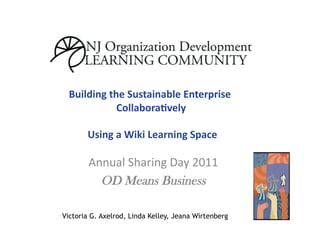 Building	
  the	
  Sustainable	
  Enterprise	
  
                Collabora5vely      	
  

       	
  Using	
  a	
  Wiki	
  Learning	
  Space	
  

        Annual	
  Sharing	
  Day	
  2011	
  
          OD Means Business

Victoria G. Axelrod, Linda Kelley, Jeana Wirtenberg
 