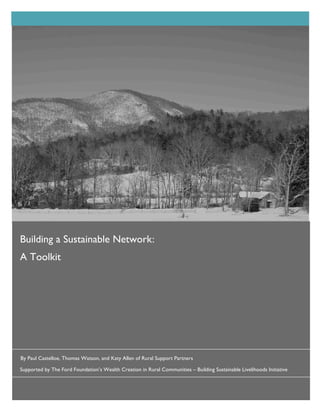 Building	
  a	
  Sustainable	
  Network:	
  A	
  Toolkit	
  	
  




Building a Sustainable Network:	
  	
  
A Toolkit




By Paul Castelloe, Thomas Watson, and Katy Allen of Rural Support Partners

Supported by The Ford Foundation’s Wealth Creation in Rural Communities – Building Sustainable Livelihoods Initiative



                                                   Rural	
  Support	
  Partners	
  
 