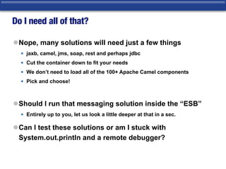 Do I need all of that?
lNope, many solutions will need just a few things
• jaxb, camel, jms, soap, rest and perhaps jdbc
• Cut the container down to fit your needs
• We don’t need to load all of the 100+ Apache Camel components
• Pick and choose!
lShould I run that messaging solution inside the “ESB”
• Entirely up to you, let us look a little deeper at that in a sec.
lCan I test these solutions or am I stuck with
System.out.println and a remote debugger?
 
