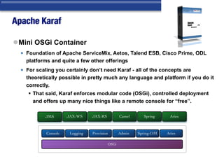 Apache Karaf
lMini OSGi Container
• Foundation of Apache ServiceMix, Aetos, Talend ESB, Cisco Prime, ODL
platforms and quite a few other offerings
• For scaling you certainly don’t need Karaf - all of the concepts are
theoretically possible in pretty much any language and platform if you do it
correctly.
§ That said, Karaf enforces modular code (OSGi), controlled deployment
and offers up many nice things like a remote console for “free”.
JMS JAX-WS JAX-RS Camel Spring Aries
OSGi
Console Logging Provision Admin Spring-DM Aries
 