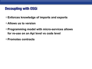 Decoupling with OSGi
lEnforces knowledge of imports and exports
lAllows us to version
lProgramming model with micro-services allows  
for re-use on an Api level vs code level
lPromotes contracts
 