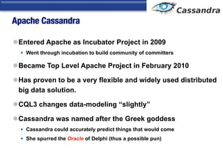 Apache Cassandra
lEntered Apache as Incubator Project in 2009
• Went through incubation to build community of committers
lBecame Top Level Apache Project in February 2010
lHas proven to be a very flexible and widely used distributed
big data solution.
lCQL3 changes data-modeling “slightly”
lCassandra was named after the Greek goddess
• Cassandra could accurately predict things that would come
• She spurred the Oracle of Delphi (thus a possible pun)
 