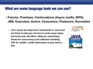 What are some language tools we can use?
lFutures, Promises, Continuations (Async JaxRs, RIFE),
JMS, Executors, Actors, Consumers, Producers, Runnables 
• Let’s not go too deep here; frameworks in Java land 
are there to help you not have to write super duper 
low level code, like Mina / Netty for networking. 
Guava for concurrency and collection handling.  
CXF for JaxWs / JaxRs abstraction to just name a 
few. 
 