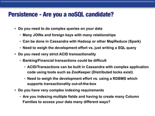 Persistence - Are you a noSQL candidate?
• Do you need to do complex queries on your data
• Many JOINs and foreign keys with many relationships
• Can be done in Cassandra with Hadoop or other MapReduce (Spark)
• Need to weigh the development effort vs. just writing a SQL query
• Do you need very strict ACID transactionality
• Banking/Financial transactions could be difficult
• ACID/Transactions can be built in Cassandra with complex application
code using tools such as ZooKeeper (Distributed locks exist)
• Need to weigh the development effort vs. using a RDBMS which
supports transactionality out-of-the-box
• Do you have very complex indexing requirements
• Are you indexing multiple fields and having to create many Column
Families to access your data many different ways?
 