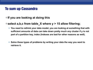 To sum up Cassandra
lIf you are looking at doing this
lselect a,b,c from table_X where y > 15 allow filtering;
• You need to rethink your data model, you are looking at something that with
sufficient amounts of data can take down pretty much any cluster if y is not
part of a partition key, index (Indexes are bad for other reasons as well).
• Solve these types of problems by writing your data the way you want to
retrieve it.
 