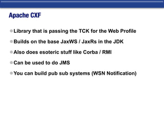 Apache CXF
lLibrary that is passing the TCK for the Web Profile
lBuilds on the base JaxWS / JaxRs in the JDK
lAlso does esoteric stuff like Corba / RMI
lCan be used to do JMS
lYou can build pub sub systems (WSN Notification)
 